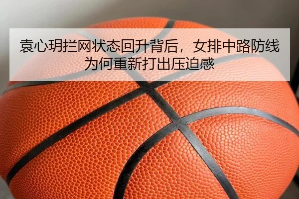 袁心玥拦网状态回升背后，女排中路防线为何重新打出压迫感 | kaiyun